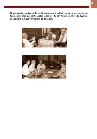9

Organización de toma de testimonios para la CVJ por parte de su equipo
técnico dirigido por el Dr. Víctor Vidal del 12 al 19 de diciembre de 2006 en
la Sede de la Casa Paraguaya de Posadas.
 