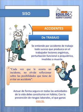 SISO
Se entiende por accidente de trabajo
todo suceso que produzca en el
trabajador lesiones orgánicas,
perturbación funcional o psiquiátrica,
invalidez o muerte.
ACCIDENTES
De TRABAJO
"Cada vez que le ocurra un
incidente, no olvide reflexionar
sobre las posibilidades que tiene de
evitar un accidente".
Actuar de forma segura en todas las actividades
de la vida debe constituirse en hábito; Con la
prevención de riesgos laborales, el que ganas
eres tú.
 