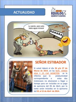 ACTUALIDAD
SEÑOR ESTIBADOR
Si usted laboró el día 26 y/o 27 de
Marzo de 2014, en las M/N HANSA
ASIA Y /O CAP MORETON se le
informa que la productividad
correspondiente a estas dos
motonaves no alcanzaron a llegar a
tiempo para ser incluidas en su pago
de quincena del 05 de Abril, por lo
tanto serán incluidas en la quincena
del 01 al 15 de Abril de 2014.
 