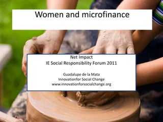 Women and microfinance



               Net Impact
  IE Social Responsibility Forum 2011

         Guadalupe de la Mata
      Innovationfor Social Change
    www.innovationforsocialchange.org
 