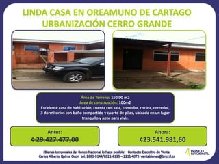 Área de Terreno: 150.00 m2
                        Área de construcción: 100m2
   Excelente casa de habitación, cuenta con sala, comedor, cocina, corredor,
   3 dormitorios con baño compartido y cuarto de pilas, ubicada en un lugar
                          tranquilo y apto para vivir.


      Antes:                                                       Ahora:
¢ 29.427.477,00                                           ¢23.541.981,60
 