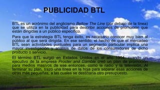 PUBLICIDAD BTL
BTL es un acrónimo del anglicismo Bellow The Line (por debajo de la línea)
que se utiliza en la publicidad para describir acciones de promoción que
están dirigidas a un público específico.
Para que la estrategia BTL tenga éxito, es necesario conocer muy bien al
público al que será dirigida. En ese sentido, el hecho de que el mercadeo
BTL sean actividades puntuales para un segmento particular implica una
mayor investigación y análisis de datos de los consumidores de dicho
producto o servicio.
El término BTL surgió en Estados Unidos en el año 1954, cuando un
ejecutivo de la empresa Procter and Gamble creó un plan de promoción
para medios masivos de ese entonces, como la radio y la televisión. Al
terminar su plan, trazó una línea en la hoja para separar esas acciones de
otras más pequeñas, a las cuales se destinaría otro presupuesto.
 
