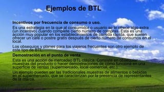 Ejemplos de BTL
Incentivos por frecuencia de consumo o uso.
Es una estrategia en la que al consumidor o usuario se le ofrece algo extra
(un incentivo) cuando complete cierto número de compras. Esta es una
acción muy popular en los establecimientos de comida rápida, que suelen
ofrecer un café o postre gratis después de cierto número de consumos en el
local.
Los obsequios y planes para los viajeros frecuentes son otro ejemplo de
este tipo de BTL.
Demostración en el punto de venta
Esta es una acción de mercadeo BTL clásica. Consiste en obsequiar
muestras del producto o hacer demostraciones de cómo funciona en una
superficie de ventas (supermercado, local comercial, etc.).
Un ejemplo pueden ser las tradicionales muestras de alimentos o bebidas
en el supermercado, que se caracterizan por la presencia de representantes
de la marca.
 