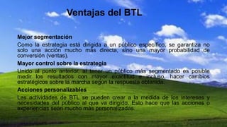 Ventajas del BTL
Mejor segmentación
Como la estrategia está dirigida a un público específico, se garantiza no
solo una acción mucho más directa, sino una mayor probabilidad de
conversión (ventas).
Mayor control sobre la estrategia
Unido al punto anterior, al tener un público más segmentado es posible
medir los resultados con mayor exactitud e incluso, hacer cambios
estratégicos sobre la marcha según la respuesta obtenida.
Acciones personalizables
Las actividades de BTL se pueden crear a la medida de los intereses y
necesidades del público al que va dirigido. Esto hace que las acciones o
experiencias sean mucho más personalizadas.
 