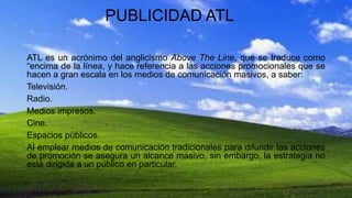 PUBLICIDAD ATL
ATL es un acrónimo del anglicismo Above The Line, que se traduce como
“encima de la línea, y hace referencia a las acciones promocionales que se
hacen a gran escala en los medios de comunicación masivos, a saber:
Televisión.
Radio.
Medios impresos.
Cine.
Espacios públicos.
Al emplear medios de comunicación tradicionales para difundir las acciones
de promoción se asegura un alcance masivo, sin embargo, la estrategia no
está dirigida a un público en particular.
 