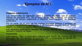 Ejemplos de ATL
Espacios publicitarios
Los comerciales de televisión, radio y medios impresos son el ejemplo
clásico de acciones ATL. En el caso de los dos primeros, se compran
espacios de tiempo (segundos o minutos) para transmitir un mensaje
publicitario.
Por su parte, en el caso de los medios impresos (diarios y revistas) se
compran espacios en centímetros o en formatos (página entera, media
página, un cuarto de página, etc.).
Los espacios publicitarios también se pueden exponer en la vía pública,
siempre y cuando se hayan
Concursos
Los sorteos, rifas, o concursos masivos que hacen las marcas de los
productos son otro ejemplo de acciones ATL, y usualmente se apoyan en
los medios de comunicación tradicionales.
 
