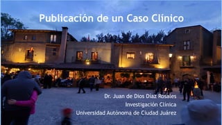 Publicación de un Caso Clínico
Dr. Juan de Dios Díaz Rosales
Investigación Clínica
Universidad Autónoma de Ciudad Juárez
 
