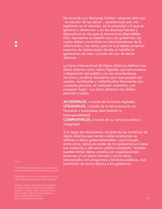 3 http://www.undatarevolution.org/wp-con
tent/uploads/2014/11/A-World-That-Counts.pdf
4 Esta definición a su vez es consistente con la
Open Definition (http://opendefinition.org/)
5 Existen también casos donde participantes
de diversos sectores, sobre todo del sector
privado, comparten datos con potencial de
generar valor público. Ver, por ejemplo, la
iniciativa Data Collaboratives
(http://datacollaboratives.org/)
De acuerdo con Naciones Unidas3, estamos ante una
“revolución de los datos”, caracterizada por una
explosión en el volumen, en la velocidad a la que se
generan y diseminan, y en las diversas fuentes y
dispositivos en los que se encuentran disponibles.
Esto representa un desafío para los gobiernos, los
cuales deben convertirse en administradores de la
información y los datos, para lo cual deben propiciar
espacios de colaboración donde se habilite la
generación de valor a través del uso de datos
abiertos.
La Carta Internacional de Datos Abiertos define a los
datos abiertos como datos digitales que son puestos
a disposición del público con las características
técnicas y jurídicas necesarias para que puedan ser
usados, reutilizados y redistribuidos libremente por
cualquier persona, en cualquier momento y en
cualquier lugar4. Los datos abiertos nos deben
permitir a todos:
ACCEDERLOS, a través de formatos digitales
UTILIZARLOS, a través de la estructuración en
formatos o estándares que faciliten la
interoperabilidad
COMPARTIRLOS, a través de su certeza jurídica e
integridad
A lo largo del documento, muchas de las iniciativas de
datos abiertos que vamos a estar analizando se
refieren a datos gubernamentales5, que incluyen,
entre otros, datos en poder de los gobiernos en todas
sus instancias y del sector público ampliado. También
pueden incluir datos creados por organizaciones
externas y/o el sector privado y otros datos
relacionados con programas y servicios públicos, que
benefician de forma directa a los gobiernos.
11
 
