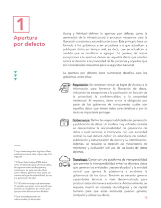 Young y Vehrlust6 definen la apertura por defecto como la
generación de la infraestructura7 y procesos necesarios para la
liberación constante y automática de datos. Este principio hace un
llamado a los gobiernos a ser proactivos y a que actualicen y
publiquen datos en tiempo real, es decir, que se actualicen a
medida que se modifican o agregan. En general, las únicas
excepciones a la apertura deben ser aquellos datos que atentan
contra el derecho a la privacidad de las personas y aquellos que
son considerados relevantes para la seguridad nacional.
La apertura por defecto tiene numerosos desafíos para los
gobiernos, entre ellos:
Regulación: Se necesitan revisar las Leyes de Acceso a la
Información para fomentar la liberación de datos,
indicando las excepciones a la publicación en función de
la privacidad, la confidencialidad y la propiedad
intelectual. Al respecto, debe existir la obligación por
parte de los gobiernos de transparentar cuáles son
aquellos datos que tienen estas características y por lo
tanto es importante proteger.
Gobernanza: Definir las responsabilidades de generación
y publicación de datos. Un modelo muy utilizado consiste
en descentralizar la responsabilidad de generación de
datos a nivel sectorial, e interoperar con una autoridad
central, la cual deberá definir los estándares de calidad,
publicación y estructuración de datos8 y su identificación.
Además, se requiere la creación de mecanismos de
monitoreo y evaluación del uso de las bases de datos
abiertas.
Tecnología: Contar con una plataforma de interoperabilidad
que permite la interoperabilidad entre los distintos datos
que generan las entidades descentralizadas9 y la entidad
central que genera la plataforma y establece la
gobernanza de los datos. También se necesita generar
capacidades técnicas a nivel descentralizado para
producir datos de manera automática. Adicionalmente, se
requiere invertir en recursos tecnológicos y de capital
humano para que estas entidades puedan generar,
compartir y utilizar sus datos.
Apertura
por defecto
12
6 http://www.thegovlab.org/static/files/
publications/open-data-impact-key-find
ings.pdf
7 El Open Data Institute (ODI) define
como infraestructura los activos de datos,
las organizaciones que los operan y
mantienen y las guías que describen
cómo utilizar y gerenciar estos datos, de
manera de lograr la sostenibilidad, su uso
y la generación de valor.
8 El ODI define tres tipos de estándares:
(1) aquellos que sirven como guía; (2) que
proveen un vocabulario en común; y (3)
que permiten el intercambio de datos.
9 Estas entidades pueden ser
subnacionales y/o sectoriales.
1
 