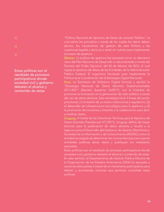 14
“Política Nacional de Apertura de Datos de carácter Público”, la
cual sienta los principios a través de los cuales los datos deben
abrirse, los mecanismos de gestión de esta Política y las
cuestiones legales y técnicas a tener en cuenta para implementar
procesos de apertura.
México: La política de apertura fue pensada como un elemento
clave del Plan Nacional de Desarrollo e instrumentada a través del
Decreto del Poder Ejecutivo del 20 de febrero de 2015, el cual
regula la apertura de datos de las Entidades de la Administración
Pública Federal. El organismo facultado para implementar la
Política es la Coordinación de la Estrategia Digital Nacional.
Perú: La Secretaría de Gobierno Digital formuló y aprobó la
“Estrategia Nacional de Datos Abiertos Gubernamentales
2017-2021” (Decreto Supremo 16/2017), con la finalidad de
promover la innovación en la generación de valor público a través
del uso de datos abiertos. Esta estrategia tiene 3 líneas de acción
prioritarias: (1) el diseño de un marco institucional y regulatorio; (2)
el desarrollo de infraestructura tecnológica para la apertura; y (3)
la promoción de iniciativas y fomento a la colaboración para abrir
y reutilizar datos.
Uruguay: A través de las Directrices Técnicas para la Apertura de
Datos (Decreto Presidencial 477/2017), Uruguay define las bases
técnicas para la publicación de datos abiertos y faculta a la
Agencia para el Desarrollo del Gobierno de Gestión Electrónica y
Sociedad de la Información y de Conocimiento (AGESIC) como la
entidad encargada de determinar las normas técnicas para que las
entidades públicas abran datos y publiquen los metadatos
asociados.
Estas políticas son el resultado de procesos participativos donde
sociedad civil y gobierno debaten el alcance y contenido de estas.
En este sentido, el Departamento de Gestión Pública Efectiva de
la Organización de los Estados Americanos (OEA) ha apoyado a
varios de estos países a través de un mecanismo participativo para
debatir y recomendar acciones que permitan consolidar estas
políticas.
Estas políticas son el
resultado de procesos
participativos donde
sociedad civil y gobierno
debaten el alcance y
contenido de estas.
 