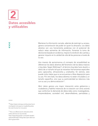 10 https://www.mckinsey.com/business-functi
ons/digital-mckinsey/our-insights/big-data-
the-next-frontier-for-innovation
11 Para una diferenciación exhaustiva entre
ambos términos se recomienda:
https://www.theguardian.com/public-leaders-
network/2014/apr/15/big-data-open-data-tran
sform-government
Mantener la información cerrada, además de restringir su acceso,
genera concentración de poder en quien la almacena. Los datos
abiertos son una herramienta poderosa con el potencial de
reducir estas asimetrías de información, fomentar la toma de
decisiones basada en evidencia, mejorar la rendición de cuentas y
generar impacto en la calidad de vida de las personas a través de
su uso.
Una manera de aproximarnos al concepto de accesibilidad es
diferenciar los datos abiertos del fenómeno de los datos masivos
o big data. Según McKinsey10, el término big data hace alusión a
datos de un tamaño tal que se necesitan herramientas especiales
para capturarlos, almacenarlos y analizarlos. En estricto, esto
puede incluir datos que no se encuentran a libre disposición para
su uso. Por otro lado, los datos abiertos no están vinculados a un
tamaño específico, sino que su particularidad se relaciona más
con su uso y su democratización11.
Abrir datos genera una mayor interacción entre gobiernos y
ciudadanos y habilita instancias de co-creación con otros actores
que conforman la demanda de datos tales como investigadores,
emprendedores, sociedad civil, desarrolladores, periodistas y
15
Datos accesibles
y utilizables
2
 
