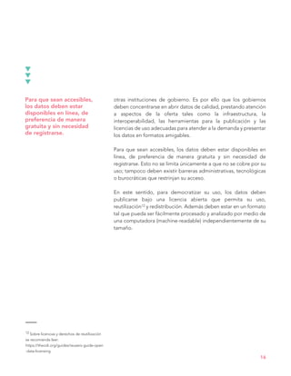 12 Sobre licencias y derechos de reutilización
se recomienda leer:
https://theodi.org/guides/reusers-guide-open
-data-licensing
16
Para que sean accesibles,
los datos deben estar
disponibles en línea, de
preferencia de manera
gratuita y sin necesidad
de registrarse.
otras instituciones de gobierno. Es por ello que los gobiernos
deben concentrarse en abrir datos de calidad, prestando atención
a aspectos de la oferta tales como la infraestructura, la
interoperabilidad, las herramientas para la publicación y las
licencias de uso adecuadas para atender a la demanda y presentar
los datos en formatos amigables.
Para que sean accesibles, los datos deben estar disponibles en
línea, de preferencia de manera gratuita y sin necesidad de
registrarse. Esto no se limita únicamente a que no se cobre por su
uso; tampoco deben existir barreras administrativas, tecnológicas
o burocráticas que restrinjan su acceso.
En este sentido, para democratizar su uso, los datos deben
publicarse bajo una licencia abierta que permita su uso,
reutilización12 y redistribución. Además deben estar en un formato
tal que pueda ser fácilmente procesado y analizado por medio de
una computadora (machine-readable) independientemente de su
tamaño.
 