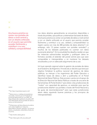14 Ver https://opendatainception.io/#
15 Bolivia tiene un catálogo de estadísticas
nacionales, mientras que en El Salvador el
portal está gestionado por una ONG. Ver
https://blogs.iadb.org/abierto-al-publico/201
7/07/18/el-estado-de-los-portales-de-datos-a
biertos-en-latinoamerica/
16 El Barómetro de Datos Abiertos los define
como datos legibles por máquinas,
disponibles en bloque, gratuitos, con licencia
abierta, actualizados, sostenibles y fáciles de
encontrar.
17 http://andino.datos.gob.ar
18 http://datos.gob.ar/kit_de_datos.pdf
18
Una buena práctica es
contar con portales de
datos a nivel central y
con un diseño enfocado
en el usuario que permita
acceder fácilmente y
contribuir a su uso,
calidad y comparabilidad.
Los datos abiertos generalmente se encuentran disponibles a
través de portales, que publican y sistematizan las bases de datos.
Una buena práctica es contar con portales de datos a nivel central
y con un diseño enfocado en el usuario que permita acceder
fácilmente y contribuir a su uso, calidad y comparabilidad. La
región cuenta con más de 200 portales de datos abiertos14; sin
embargo, sólo 13 países cuentan con portales centrales15 y
muchos de los datasets publicados no cuentan con datos
puramente abiertos16. En la actualidad los desafíos residen en que
las instancias subnacionales recopilen y publiquen datos en
formatos acordes al estándar del portal central para que sean
comparables e interoperables, y en mantener los datasets
actualizados y con un adecuado seguimiento de su uso.
Un buen ejemplo regional sobre la gestión de portales de datos
es el Gobierno de Argentina. A través de un decreto que tiene por
objetivo fortalecer la política nacional de apertura de datos
públicos, se instruye a los organismos del Poder Ejecutivo a
identificar bases de datos a abrir y publicarlas en el Portal
Nacional de Datos Públicos. Este proceso cuenta con el apoyo de
la Dirección Nacional de Datos Públicos a través de una serie de
herramientas: El Portal Andino17 para dotar a las jurisdicciones de
“nodos” con capacidad de apertura, un estándar para que las
jurisdicciones diseñen sus portales a través del Portal Nacional y
las guías de recomendaciones18 para que estas jurisdicciones
abran datos siguiendo buenas prácticas y los principios de
interoperabilidad.
 