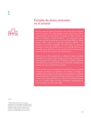 Muchas veces los datos se presentan de manera poco amigable
para los usuarios, los cuales pierden mucho tiempo buscando y
comprendiendo la información. El estado de Minas Gerais en
Brasil ha lanzado el portal DataViva19, que sistematiza datos
socioeconómicos provenientes de muchas fuentes (RAIS, el Censo
Escolar, ONU, Censo de Educación Superior, SECEX) y los
presenta en formatos amigables. De este modo, los datos se
presentan a través de visualizaciones y a un click de distancia. Lo
innovador de la plataforma es que permite extraer la información
relevante detrás de los datos y las visualizaciones.
DataViva es un claro ejemplo de la utilidad de diseñar portales
centrados en el usuario. Este enfoque le permitió convertirse en
una herramienta de consulta para el diseño de políticas públicas.
Pero además es una herramienta que es fácilmente accesible para
usuarios con poco conocimiento en datos.
A fines de 2017 se lanzó la plataforma DataChile bajo los mismos
principios de diseño que DataViva. A la fecha, se integran y
visualizan datos públicos de 8 organismos de gobierno vinculados
a Salud, Educación, Economía, Vivienda, Demografía y Cuestiones
Cívicas. El foco de la plataforma no está en la cantidad de datos,
sino en su calidad (bases de datos completas, desagregados a
nivel municipal, que sean relevantes).
Portales de datos centrados
en el usuario
19
19 http://dataviva.info/en/ . La startup
Datawheel fue la encargada del diseño de la
plataforma para el Gobierno de Minas Gerais
y la Agencia de Inversión y Promoción al
Comercio de Minas Gerais. Este proyecto
cuenta con el MIT Media Lab como socio.
 