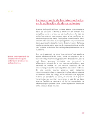 Existe una disparidad en
el conocimiento para
entender y procesar los
datos abiertos.
Además de la publicación en portales, existen otras maneras a
través de las cuales se facilita la información en formatos más
amigables, como es el caso de las visualizaciones. Se trata de
utilizar herramientas que procesan datos y los transforman en
información para una mayor comprensión. Relacionado a estos,
también están cobrando mucho protagonismo los periodistas de
datos, quienes a través de los medios de comunicación digitales y
móviles presentan datos abiertos de manera atractiva y sencilla
para fomentar la rendición de cuentas y el empoderamiento de la
ciudadanía.
Aun con la existencia de estos “intermediarios” que ayudan a
extraer información de los datos, existe una disparidad en el
conocimiento para entender y procesar los datos abiertos, para lo
cual deben generarse estrategias para incrementar la
alfabetización en datos. En el caso particular del gobierno, esta
debilidad se traduce en una limitada capacidad de los
funcionarios para diseñar políticas públicas basadas en evidencia.
En este sentido, algunos gobiernos están trabajando
conjuntamente con el sector de educación y la academia para que
se enseñen clases de código en las escuelas o se agreguen
materias de periodismo de datos, de manera tal de proveer
herramientas que permitan incrementar el uso de los datos
abiertos. También se destaca el rol de los intermediarios de
información para procesar datos e incluir a personas vulnerables
en los procesos de co-creación.
La importancia de los intermediarios
en la utilización de datos abiertos
20
 