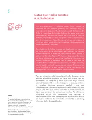 Los latinoamericanos y caribeños tienen bajos niveles de
confianza en los partidos políticos; sin embargo, hay un
reconocimiento de que son fundamentales para la democracia. En
Chile, la nueva Ley de Partidos Políticos les exige una mayor
transparencia y rendición de cuentas a la ciudadanía. A partir de
dicha ley, los partidos se vieron obligados a abrir su información; si
bien lo empezaron a hacer, la manera en que comenzaron a
publicarla exigió que la información debiera trabajarse para que
fuese comparable y amigable.
Con el objetivo de facilitar el acceso y la fiscalización por parte de
los ciudadanos de la información que publican los partidos
trimestralmente en el Portal de Transparencia, se ha creado la
plataforma “Partidos Públicos”24. Además de procesar las bases
de datos publicadas, la plataforma visualiza la información de
manera interactiva y amigable para acceder a una serie de
variables de los partidos políticos: sanciones, ideología, afiliados y
su distribución regional, representantes electos, finanzas, entre
otros. Actualmente, se está trabajando en la comparación de
estos partidos y su uso por parte de los ciudadanos.
Datos que rinden cuentas
a la ciudadanía
23
Para que estos intermediarios puedan utilizar los datos de manera
efectiva, además de presentar los datos en formatos para ser
procesados por máquina y estar publicados bajo licencias
abiertas, los datos deben poder descargarse en bloque y contener
la metadata (nombres, etiquetas, casillas) y una guía
complementaria. También es importante que las bases publicadas
tengan una API25 que permita actualizar automáticamente los
datos que alimentan las aplicaciones móviles. Por último, es
importante contar con mecanismos que permitan la
retroalimentación de estas bases por parte de los usuarios, lo cual
en muchas instancias ha terminado aumentando la calidad y
relevancia de los datos publicados.
24 Partidos Públicos es un proyecto de la
Fundación Ciudadano Inteligente que cuenta
con el apoyo del Fondo de Democracia de
Naciones Unidas y Chile Transparente, el
capítulo chileno de Transparencia
Internacional. Ver: https://partidospublicos.cl/
25 Una interfase de programación para
aplicaciones (API, por sus siglas en inglés)
define protocolos, rutinas y herramientas para
un sistema basado en la web.
 
