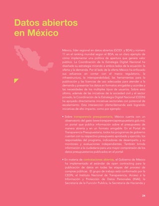 México, líder regional en datos abiertos (GODI y BDA) y número
11 en el ranking mundial según el BDA, es un claro ejemplo de
cómo implementar una política de apertura que genere valor
público. La Coordinación de la Estrategia Digital Nacional ha
diseñado su estrategia mirando a ambos lados de la ecuación: la
oferta y la demanda. Por el lado de la oferta México ha enfocado
sus esfuerzos en contar con el marco regulatorio, la
infraestructura, la interoperabilidad, las herramientas para la
publicación y las licencias de uso adecuadas para atender a la
demanda y presentar los datos en formatos amigables y acordes a
las necesidades de los múltiples tipos de usuarios. Sobre esto
último, además de las iniciativas de la sociedad civil y el sector
privado, la Coordinación de la Estrategia Digital Nacional (CEDN)
ha apoyado directamente iniciativas sectoriales con potencial de
escalamiento. Esta intersección oferta/demanda está logrando
iniciativas de alto impacto, como por ejemplo:
• Sobre transparencia presupuestaria, México cuenta con un
observatorio del gasto (www.transparenciapresupuestaria.gob.mx),
un portal que publica información sobre el presupuesto de
manera abierta y en un formato amigable. En el Portal de
Transparencia Presupuestaria, todos los programas de gobierno
cuentan con su respectivo presupuesto aprobado y ejercido, los
responsables del programa, indicadores de desempeño y su
monitoreo y evaluaciones independientes. También brinda
información a la ciudadanía para una mayor comprensión de los
datos presupuestarios publicados en el portal.
• En materia de contrataciones abiertas, el Gobierno de México
ha implementado el estándar de open contracting para la
publicación de datos en todas las etapas del proceso de
compras públicas. El grupo de trabajo está conformado por la
CEDN, el Instituto Nacional de Transparencia, Acceso a la
Información y Protección de Datos Personales (INAI), la
Secretaría de la Función Publica, la Secretaria de Hacienda y
Datos abiertos
en México
24
 