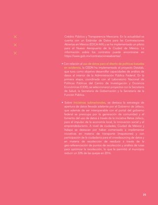 25
Crédito Público y Transparencia Mexicana. En la actualidad se
cuenta con un Estándar de Datos para las Contrataciones
Abiertas en México (EDCA-MX) y se ha implementado un piloto
para el Nuevo Aeropuerto de la Ciudad de México. La
información sobre los contratos puede encontrarse en
https://www.gob.mx/contratacionesabiertas/.
• Con relación al uso de datos para el diseño de políticas basadas
en evidencia, la CEDN ha implementado el proyecto Datalab,
que tuvo como objetivo desarrollar capacidades de análisis de
datos al interior de la Administración Pública Federal. En la
primera etapa, coordinada con el Laboratorio Nacional de
Políticas Públicas del Centro de Investigación y Docencia
Económicas (CIDE), se seleccionaron proyectos con la Secretaría
de Salud, la Secretaría de Gobernación y la Secretaría de la
Función Pública.
• Sobre iniciativas subnacionales, se destaca la estrategia de
apertura de datos llevada adelante por el Gobierno de Jalisco,
que además de ser interoperable con el portal del gobierno
federal se preocupa por la generación de comunidad y el
fomento del uso de datos a través de la iniciativa Retos Jalisco,
para el impulso de la economía local, la innovación social y el
emprendedurismo. A nivel de ciudades, Ciudad de México y
Xalapa se destacan por haber comenzado a implementar
iniciativas en materia de transporte (mapatones) y con
participación de la ciudadanía para el crowdsourcing de datos y
en materia de recolección de residuos a través de la
geo-referenciación de puntos de recolección y análisis de rutas
para optimizar la recolección, lo que le permitió al municipio
reducir un 33% de las quejas en 2016.
 