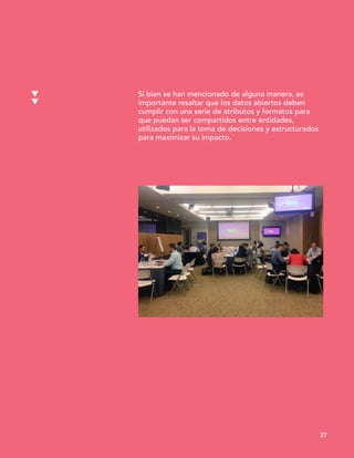 Si bien se han mencionado de alguna manera, es
importante resaltar que los datos abiertos deben
cumplir con una serie de atributos y formatos para
que puedan ser compartidos entre entidades,
utilizados para la toma de decisiones y estructurados
para maximizar su impacto.
27
 