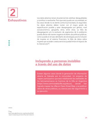 Incluyendo a personas invisibles
a través del uso de datos
Existen algunos casos donde la generación de información
abierta es liderada por la comunidad. Un proyecto de
mapeo participativo que está visibilizando las realidades de
los latinoamericanos es Caminos de la Villa en Argentina
(https://www.caminosdelavilla.org/about), donde han
logrado mapear las villas en Open Street Map, y se publican
datos de obras públicas y su avance para dar seguimiento a
su ejecución.
Los datos abiertos tienen el potencial de visibilizar desigualdades
y contribuir a resolverlas. Para que esto pueda ser una realidad, en
los casos donde no se atente contra la privacidad y la seguridad,
los datos abiertos deben contar con el mayor grado de
especificación posible y estar desagregados por género, nivel
socioeconómico, geografía, etnia, entre otros. La falta de
desagregación y/o la exclusión de segmentos de la población
puede afectar de manera negativa el diseño de políticas públicas,
como sucede en el caso del diseño de estrategias para la inclusión
de mujeres en el sistema financiero; la falta de datos sobre
mujeres que acceden a estos servicios puede limitar el impacto de
la intervención26.
29
2
Exhaustivos
26 Ver:
http://www.gbaforwomen.org/download/draft
-report-measuring-womens-financial-inclusion/
 