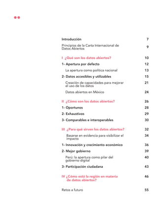 Introducción
Principios de la Carta Internacional de
Datos Abiertos
I ¿Qué son los datos abiertos?
1- Apertura por defecto
La apertura como política nacional
2- Datos accesibles y utilizables
Creación de capacidades para mejorar
el uso de los datos
Datos abiertos en México
II ¿Cómo son los datos abiertos?
1- Oportunos
2- Exhaustivos
3- Comparables e interoperables
III ¿Para qué sirven los datos abiertos?
Basarse en evidencia para visibilizar el
impacto
1- Innovación y crecimiento económico
2- Mejor gobierno
Perú: la apertura como pilar del
gobierno digital
3- Participación ciudadana
IV ¿Cómo está la región en materia
de datos abiertos?
Retos a futuro
7
9
10
12
13
15
21
24
26
28
29
30
32
34
36
39
40
43
46
55
 
