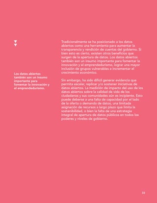 Los datos abiertos
también son un insumo
importante para
fomentar la innovación y
el emprendedurismo.
33
Tradicionalmente se ha posicionado a los datos
abiertos como una herramienta para aumentar la
transparencia y rendición de cuentas del gobierno. Si
bien esto es cierto, existen otros beneficios que
surgen de la apertura de datos. Los datos abiertos
también son un insumo importante para fomentar la
innovación y el emprendedurismo, lograr una mayor
inclusión de grupos vulnerables e incrementar el
crecimiento económico.
Sin embargo, ha sido difícil generar evidencia que
permita escalar, replicar y/o sostener iniciativas de
datos abiertos. La medición de impacto del uso de los
datos abiertos sobre la calidad de vida de los
ciudadanos y sus comunidades aún es incipiente. Esto
puede deberse a una falta de capacidad por el lado
de la oferta o demanda de datos, una limitada
asignación de recursos a largo plazo que limita la
sostenibilidad, o bien la falta de una estrategia
integral de apertura de datos públicos en todos los
poderes y niveles de gobierno.
 