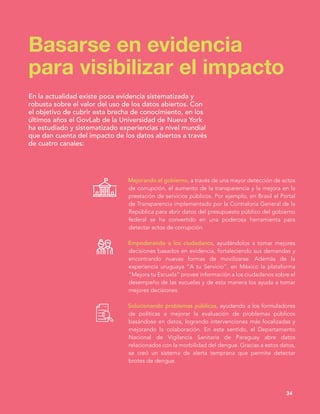 Mejorando el gobierno, a través de una mayor detección de actos
de corrupción, el aumento de la transparencia y la mejora en la
prestación de servicios públicos. Por ejemplo, en Brasil el Portal
de Transparencia implementado por la Contraloría General de la
República para abrir datos del presupuesto público del gobierno
federal se ha convertido en una poderosa herramienta para
detectar actos de corrupción.
Empoderando a los ciudadanos, ayudándolos a tomar mejores
decisiones basados en evidencia, fortaleciendo sus demandas y
encontrando nuevas formas de movilizarse. Además de la
experiencia uruguaya “A tu Servicio”, en México la plataforma
“Mejora tu Escuela” provee información a los ciudadanos sobre el
desempeño de las escuelas y de esta manera los ayuda a tomar
mejores decisiones.
Solucionando problemas públicos, ayudando a los formuladores
de políticas a mejorar la evaluación de problemas públicos
basándose en datos, logrando intervenciones más focalizadas y
mejorando la colaboración. En este sentido, el Departamento
Nacional de Vigilancia Sanitaria de Paraguay abre datos
relacionados con la morbilidad del dengue. Gracias a estos datos,
se creó un sistema de alerta temprana que permite detectar
brotes de dengue.
Basarse en evidencia
para visibilizar el impacto
34
En la actualidad existe poca evidencia sistematizada y
robusta sobre el valor del uso de los datos abiertos. Con
el objetivo de cubrir esta brecha de conocimiento, en los
últimos años el GovLab de la Universidad de Nueva York
ha estudiado y sistematizado experiencias a nivel mundial
que dan cuenta del impacto de los datos abiertos a través
de cuatro canales:
 