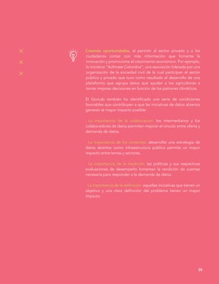 Creando oportunidades, al permitir al sector privado y a los
ciudadanos contar con más información que fomente la
innovación y promocione el crecimiento económico. Por ejemplo,
la iniciativa “Aclimate Colombia”, una asociación liderada por una
organización de la sociedad civil de la cual participan el sector
público y privado que tuvo como resultado el desarrollo de una
plataforma que agrupa datos que ayudan a los agricultores a
tomar mejores decisiones en función de los patrones climáticos.
El GovLab también ha identificado una serie de condiciones
favorables que contribuyen a que las iniciativas de datos abiertos
generen el mayor impacto posible:
· La importancia de la colaboración: los intermediarios y los
colaboradores de datos permiten mejorar el vínculo entre oferta y
demanda de datos.
· La importancia de los cimientos: desarrollar una estrategia de
datos abiertos como infraestructura pública permite un mayor
impacto entre temas y sectores.
· La importancia de la medición: las políticas y sus respectivas
evaluaciones de desempeño fomentan la rendición de cuentas
necesaria para responder a la demanda de datos.
· La importancia de la definición: aquellas iniciativas que tienen un
objetivo y una clara definición del problema tienen un mayor
impacto.
35
 