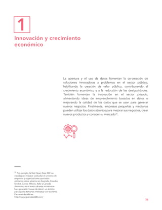 La apertura y el uso de datos fomentan la co-creación de
soluciones innovadoras a problemas en el sector público,
habilitando la creación de valor público, contribuyendo al
crecimiento económico y a la reducción de las desigualdades.
También fomentan la innovación en el sector privado,
alimentando ideas de emprendimiento basadas en datos o
mejorando la calidad de los datos que se usan para generar
nuevos negocios. Finalmente, empresas pequeñas y medianas
pueden utilizar los datos abiertos para mejorar sus negocios, crear
nuevos productos y conocer su mercado31.
36
Innovación y crecimiento
económico
1
31 Por ejemplo, la Red Open Data 500 fue
creada para mapear y estudiar el universo de
empresas y organizaciones que están
utilizando datos abiertos en Australia, Estados
Unidos, Corea, México, Italia y Canadá.
Asimismo, en el marco de esta iniciativa se
han generado ¨mesas de datos¨, un ámbito
para que la demanda interactúe con la oferta.
Para mas detalle ver:
http://www.opendata500.com/
 