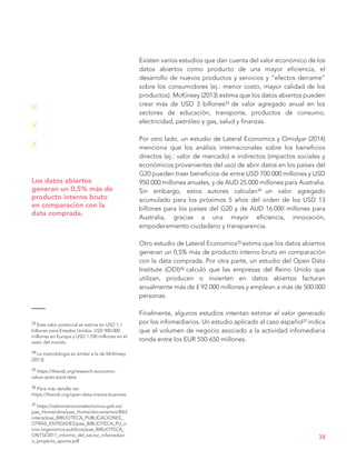 Existen varios estudios que dan cuenta del valor económico de los
datos abiertos como producto de una mayor eficiencia, el
desarrollo de nuevos productos y servicios y “efectos derrame”
sobre los consumidores (ej.: menor costo, mayor calidad de los
productos). McKinsey (2013) estima que los datos abiertos pueden
crear más de USD 3 billones33 de valor agregado anual en los
sectores de educación, transporte, productos de consumo,
electricidad, petróleo y gas, salud y finanzas.
Por otro lado, un estudio de Lateral Economics y Omidyar (2014)
menciona que los análisis internacionales sobre los beneficios
directos (ej.: valor de mercado) e indirectos (impactos sociales y
económicos provenientes del uso) de abrir datos en los países del
G20 pueden traer beneficios de entre USD 700.000 millones y USD
950.000 millones anuales, y de AUD 25.000 millones para Australia.
Sin embargo, estos autores calculan34 un valor agregado
acumulado para los próximos 5 años del orden de los USD 13
billones para los países del G20 y de AUD 16.000 millones para
Australia, gracias a una mayor eficiencia, innovación,
empoderamiento ciudadano y transparencia.
Otro estudio de Lateral Economics35 estima que los datos abiertos
generan un 0,5% más de producto interno bruto en comparación
con la data comprada. Por otra parte, un estudio del Open Data
Institute (ODI)36 calculó que las empresas del Reino Unido que
utilizan, producen o invierten en datos abiertos facturan
anualmente más de £ 92.000 millones y emplean a más de 500.000
personas.
Finalmente, algunos estudios intentan estimar el valor generado
por los infomediarios. Un estudio aplicado al caso español37 indica
que el volumen de negocio asociado a la actividad infomediaria
ronda entre los EUR 550-650 millones.
38
Los datos abiertos
generan un 0,5% más de
producto interno bruto
en comparación con la
data comprada.
33 Este valor potencial se estima en USD 1,1
billones para Estados Unidos, USD 900.000
millones en Europa y USD 1.700 millones en el
resto del mundo.
34 La metodología es similar a la de McKinsey
(2013).
35 https://theodi.org/research-economic-
value-open-paid-data
36 Para más detalle ver:
https://theodi.org/open-data-means-business
37 https://administracionelectronica.gob.es/
pae_Home/dms/pae_Home/documentos/Bibl
ioteca/pae_BIBLIOTECA_PUBLICACIONES_
OTRAS_ENTIDADES/pae_BIBLIOTECA_PU_o
tros-organismos-publicos/pae_BIBLIOTECA_
ONTSI/2011_informe_del_sector_infomediari
o_proyecto_aporta.pdf
 