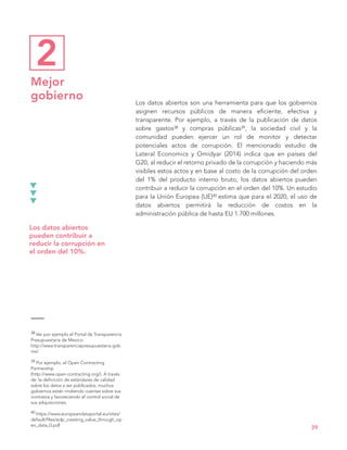 Los datos abiertos son una herramienta para que los gobiernos
asignen recursos públicos de manera eficiente, efectiva y
transparente. Por ejemplo, a través de la publicación de datos
sobre gastos38 y compras públicas39, la sociedad civil y la
comunidad pueden ejercer un rol de monitor y detectar
potenciales actos de corrupción. El mencionado estudio de
Lateral Economics y Omidyar (2014) indica que en países del
G20, al reducir el retorno privado de la corrupción y haciendo más
visibles estos actos y en base al costo de la corrupción del orden
del 1% del producto interno bruto, los datos abiertos pueden
contribuir a reducir la corrupción en el orden del 10%. Un estudio
para la Unión Europea (UE)40 estima que para el 2020, el uso de
datos abiertos permitirá la reducción de costos en la
administración pública de hasta EU 1.700 millones.
39
Los datos abiertos
pueden contribuir a
reducir la corrupción en
el orden del 10%.
38 Ver por ejemplo el Portal de Transparencia
Presupuestaria de Mexico:
http://www.transparenciapresupuestaria.gob.
mx/
39 Por ejemplo, el Open Contracting
Partnership
(http://www.open-contracting.org/). A través
de la definición de estándares de calidad
sobre los datos a ser publicados, muchos
gobiernos están rindiendo cuentas sobre sus
contratos y favoreciendo el control social de
sus adquisiciones.
40 https://www.europeandataportal.eu/sites/
default/files/edp_creating_value_through_op
en_data_0.pdf
Mejor
gobierno
2
 
