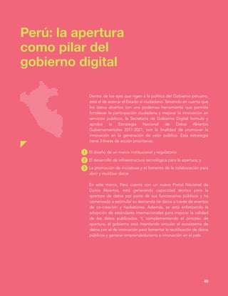 Perú: la apertura
como pilar del
gobierno digital
40
Dentro de los ejes que rigen a la política del Gobierno peruano,
está el de acercar el Estado al ciudadano. Teniendo en cuenta que
los datos abiertos son una poderosa herramienta que permite
fortalecer la participación ciudadana y mejorar la innovación en
servicios públicos, la Secretaría de Gobierno Digital formuló y
aprobó la Estrategia Nacional de Datos Abiertos
Gubernamentales 2017-2021, con la finalidad de promover la
innovación en la generación de valor público. Esta estrategia
tiene 3 líneas de acción prioritarias:
El diseño de un marco institucional y regulatorio
El desarrollo de infraestructura tecnológica para la apertura; y
La promoción de iniciativas y el fomento de la colaboración para
abrir y reutilizar datos
En este marco, Perú cuenta con un nuevo Portal Nacional de
Datos Abiertos, está generando capacidad técnica para la
apertura de datos por parte de sus funcionarios públicos y ha
comenzado a estimular su demanda de datos a través de eventos
de co-creación y hackatones. Además, se está enfatizando la
adopción de estándares internacionales para mejorar la calidad
de los datos publicados. Y, complementando el proceso de
apertura, el gobierno está intentando vincular el ecosistema de
datos con el de innovación para fomentar la reutilización de datos
públicos y generar emprendedurismo e innovación en el país.
1
2
3
 