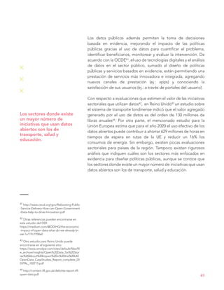 Los datos públicos además permiten la toma de decisiones
basada en evidencia, mejorando el impacto de las políticas
públicas gracias al uso de datos para cuantificar el problema,
identificar beneficiarios, monitorear y evaluar la intervención. De
acuerdo con la OCDE41, el uso de tecnologías digitales y el análisis
de datos en el sector público, sumado al diseño de políticas
públicas y servicios basados en evidencia, están permitiendo una
prestación de servicios más innovadora e integrada, agregando
nuevos canales de prestación (ej.: apps) y conociendo la
satisfacción de sus usuarios (ej.: a través de portales del usuario).
Con respecto a evaluaciones que estimen el valor de las iniciativas
sectoriales que utilizan datos42, en Reino Unido43 un estudio sobre
el sistema de transporte londinense indicó que el valor agregado
generado por el uso de datos es del orden de 130 millones de
libras anuales44. Por otra parte, el mencionado estudio para la
Unión Europea estima que para el año 2020 el uso efectivo de los
datos abiertos puede contribuir a ahorrar 629 millones de horas en
tiempos de espera en rutas de la UE y reducir un 16% los
consumos de energía. Sin embargo, existen pocas evaluaciones
sectoriales para países de la región. Tampoco existen rigurosos
análisis que indiquen cuáles son los sectores más enfocados en
evidencia para diseñar políticas públicas, aunque se conoce que
los sectores donde existe un mayor número de iniciativas que usan
datos abiertos son los de transporte, salud y educación.
41
Los sectores donde existe
un mayor número de
iniciativas que usan datos
abiertos son los de
transporte, salud y
educación.
41 http://www.oecd.org/gov/Rebooting-Public
-Service-Delivery-How-can-Open-Government
-Data-help-to-drive-Innovation.pdf
42 Otras referencias pueden encontrarse en
este estudio del ODI:
https://medium.com/@ODIHQ/the-economic
-impact-of-open-data-what-do-we-already-kn
ow-1a119c1958a0
43 Otro estudio para Reino Unido puede
encontrarse en el siguiente sitio:
https://www.omidyar.com/sites/default/files/fil
e_archive/insights/Open%20Data_Six%20Stor
ies%20About%20Impact%20in%20the%20UK/
OpenData_CaseStudies_Report_complete_DI
GITAL_102715.pdf
44 http://content.tfl.gov.uk/deloitte-report-tfl-
open-data.pdf
 
