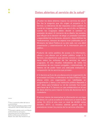 45 Para un profundo análisis del caso se
recomienda leer:
http://www.africanminds.co.za/wp-content
/uploads/2017/06/9781928331568_txt.pdf
46 El proyecto además contó con el Apoyo
de Avina Américas, la Iniciativa
Latinoamericana por los Datos Abiertos
(ILDA) y la Alianza para el Gobierno
Abierto. Sitio web: http://atuservicio.uy/
¿Pueden los datos abiertos mejorar los servicios de salud?
Esa fue la pregunta que dio origen al proyecto A Tu
Servicio. La relevancia de dar respuesta a esta cuestión es
crucial en Uruguay, sobre todo una vez al año, en febrero,
cuando los uruguayos deben decidir si cambian su
prestador de salud. Al momento de su diseño, las variables
que influyen en la decisión de elegir un prestador (cantidad
y especialidad de los doctores, ubicación, disponibilidad de
medicamentos, tiempos de espera) eran publicadas por el
Ministerio de Salud Pública en su sitio web, con una débil
presentación y sistematización de la información para el
público.
Producto de varios pedidos de acceso a la información,
pilotos y una alianza con el sector público, surge A Tu
Servicio, una plataforma que permite conocer y comparar
datos sobre los atributos de los servicios de salud
uruguayos. El sitio visualiza indicadores de todos los
prestadores de una manera amigable y sistematizada, de
manera tal de poder hacer una adecuada evaluación y
comparación de los servicios que proveen.
A Tu Servicio es fruto de una alianza entre la organización de
la sociedad civil Data y el Ministerio de Salud Pública46. Esta
alianza entre una organización con habilidades en
programación y datos y una institución pública dispuesta a
abrir datos para fortalecer su rol de contralor fue crucial
para hacer de A Tu Servicio un caso emblemático en el uso
de datos abiertos para mejorar la toma de decisiones de la
ciudadanía.
El primer intento de sistematizar la información en una base
de datos a la cual se accedía en 5 clicks tuvo un total de 300
visitas. En 2016 el sitio tuvo un total de 60.000 visitas
(Scrollini, 2017). La iniciativa además generó que los
prestadores revisen los precios de los servicios ofrecidos.
Datos abiertos al servicio de la salud45
42
 