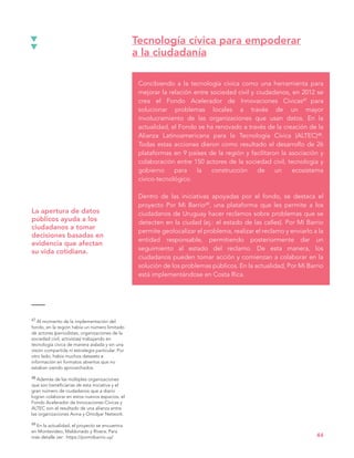 Concibiendo a la tecnología cívica como una herramienta para
mejorar la relación entre sociedad civil y ciudadanos, en 2012 se
crea el Fondo Acelerador de Innovaciones Cívicas47 para
solucionar problemas locales a través de un mayor
involucramiento de las organizaciones que usan datos. En la
actualidad, el Fondo se ha renovado a través de la creación de la
Alianza Latinoamericana para la Tecnología Cívica (ALTEC)48.
Todas estas acciones dieron como resultado el desarrollo de 26
plataformas en 9 países de la región y facilitaron la asociación y
colaboración entre 150 actores de la sociedad civil, tecnología y
gobierno para la construcción de un ecosistema
cívico-tecnológico.
Dentro de las iniciativas apoyadas por el fondo, se destaca el
proyecto Por Mi Barrio49, una plataforma que les permite a los
ciudadanos de Uruguay hacer reclamos sobre problemas que se
detecten en la ciudad (ej.: el estado de las calles). Por Mi Barrio
permite geolocalizar el problema, realizar el reclamo y enviarlo a la
entidad responsable, permitiendo posteriormente dar un
seguimiento al estado del reclamo. De esta manera, los
ciudadanos pueden tomar acción y comienzan a colaborar en la
solución de los problemas públicos. En la actualidad, Por Mi Barrio
está implementándose en Costa Rica.
Tecnología cívica para empoderar
a la ciudadanía
44
47 Al momento de la implementación del
fondo, en la región había un número limitado
de actores (periodistas, organizaciones de la
sociedad civil, activistas) trabajando en
tecnología cívica de manera aislada y sin una
visión compartida ni estrategia particular. Por
otro lado, había muchos datasets e
información en formatos abiertos que no
estaban siendo aprovechados.
48 Además de las múltiples organizaciones
que son beneficiarias de esta iniciativa y el
gran número de ciudadanos que a diario
logran colaborar en estos nuevos espacios, el
Fondo Acelerador de Innovaciones Cívicas y
ALTEC son el resultado de una alianza entre
las organizaciones Avina y Omidyar Network.
49 En la actualidad, el proyecto se encuentra
en Montevideo, Maldonado y Rivera. Para
más detalle ver: https://pormibarrio.uy/
La apertura de datos
públicos ayuda a los
ciudadanos a tomar
decisiones basadas en
evidencia que afectan
su vida cotidiana.
 