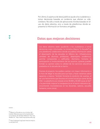 Por último, la apertura de datos públicos ayuda a los ciudadanos a
tomar decisiones basadas en evidencia que afectan su vida
cotidiana. No sólo a través de aplicaciones móviles basadas en el
uso de datos abiertos, sino a través de plataformas donde se
presenta la información en formatos amigables.
Los datos abiertos están ayudando a los ciudadanos a tomar
decisiones mejor informados. La iniciativa Mejora Tu Escuela50 es
una plataforma colaborativa donde se publica información sobre
el desempeño de las escuelas en México (ej.: infraestructura,
cantidad de alumnos, profesores, desempeño académico),
permite compararlas y calificarlas. Asimismo, fomenta la
participación e involucramiento de los usuarios, quienes pueden
brindar su opinión sobre la calidad de los servicios educativos
prestados en la escuela de su barrio.
Gracias al proyecto, los padres cuentan con mayor información a
la hora de elegir la escuela para sus hijos y hacer reclamos sobre
aspectos a mejorar. También fomenta la rendición de cuentas, al
ser una herramienta que favorece el control social por parte de las
OSC. La plataforma es visitada entre 40.000 y 45.000 veces al día51
y ha permitido mejorar la transparencia en el sector educativo (ej.:
encontrando inconsistencias en los docentes, salarios, escuelas
fantasma, entre otros).
Datos que mejoran decisiones
45
50 Mejora tu Escuela es una iniciativa del
Instituto Mexicano para la Competitividad
con el apoyo de Omidyar Network. Para mas
detalle ver: http://www.mejoratuescuela.org/
51 http://odimpact.org/case-mexicos-mejora-
tu-escuela.html
 