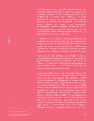 54 https://index.okfn.org/
55 http://odin.opendatawatch.com/
56 http://www.oecd.org/gov/digital-govern
ment/open-government-data.htm
48
El GODI54, por otro lado, se enfoca en analizar cómo se
publican los datos en los distintos países. Para esto, primero
se definen categorías de datos que han demostrado ser de
utilidad para el público. Estas categorías son luego
analizadas de acuerdo con sus características, nivel de
agregación y frecuencia de actualización. Esta medición
analiza datasets en temas como presupuesto
gubernamental, compras públicas, calidad del aire y
propiedad de tierras, entre otros. La última edición tuvo una
cobertura de 94 países y encontró que solamente un 11%
de los datasets analizados son abiertos.
El ODIN55 se enfoca únicamente en las estadísticas oficiales
publicadas por las oficinas nacionales de estadísticas de
cada país, analizando su grado de apertura e identificando
brechas para mejorar el acceso y fomentar el diálogo entre
el gobierno y usuarios. El índice fue creado por el Open
Data Watch y en su segunda edición ha cubierto 173 países.
Finalmente, el Índice OURdata de la OCDE56 evalúa las
estrategias de los países para implementar datos abiertos
gubernamentales en función a tres pilares: (1) Apertura; (2)
Utilidad; y (3) Reutilización. El índice sólo se ha aplicado a
países miembros de la OCDE y Colombia, por lo que no
tiene una amplia cobertura en la región.
El siguiente gráfico muestra una comparación regional de
los tres índices, así como la dispersión de cada uno. Es
importante notar la coincidencia entre el GODI y el ODB
sobre la relativa posición de la región (LAC) a nivel mundial,
por debajo de los países de altos ingresos (HIC) y a la par
con Europa y Asia Central (ECA). Por otro lado, el ODIN
revela la relativa pobreza de los institutos nacionales de
estadística en materia de apertura de datos, situando a la
región por debajo de Asia del Sur (SAS), a la par con Medio
Oriente y África del Norte (MNA) y África Subsahariana
(SAS) y por encima de Asia Pacífico (EAP). También es
interesante ver la dispersión que existe en la región:
América Latina reúne a países que lideran la agenda de
datos abiertos a nivel mundial como México, Brasil y
Colombia; así como otros que aún tienen mucho por hacer.
 