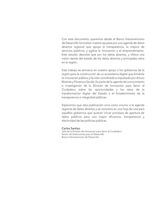 Con este documento queremos desde el Banco Interamericano
de Desarrollo formalizar nuestra apuesta por una agenda de datos
abiertos regional que apoya la transparencia, la mejora de
servicios públicos, y agilice la innovación y el emprendimiento.
Este estudio describe qué son los datos abiertos, y ofrece una
visión rápida del estado de los datos abiertos y principales retos
en la región.
Este trabajo se enmarca en nuestro apoyo a los gobiernos de la
región para la construcción de un ecosistema digital que fomente
la innovación pública y ha sido coordinado e impulsado por Arturo
Muente y Florencia Serale. Es parte de la agenda de conocimiento
e investigación de la División de Innovación para Servir al
Ciudadano sobre las oportunidades y los retos de la
transformación digital del Estado y el fortalecimiento de la
transparencia e integridad públicas.
Esperamos que esta publicación sirva como insumo a la agenda
regional de datos abiertos y se convierta en una hoja de ruta para
aquellos gobiernos que quieran iniciar procesos de apertura de
datos públicos para una mayor eficiencia, transparencia y
efectividad de las políticas públicas.
Carlos Santiso
Jefe de la División de Innovación para Servir el Ciudadano
Sector de Instituciones para el Desarrollo
Banco Interamericano de Desarrollo
 