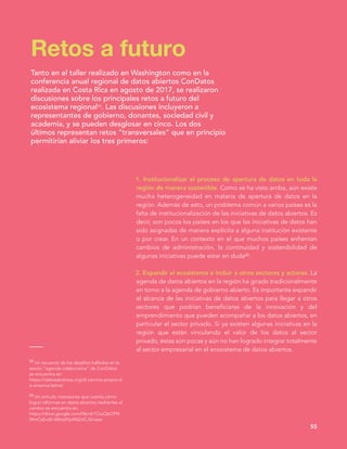 1. Institucionalizar el proceso de apertura de datos en toda la
región de manera sostenible. Como se ha visto arriba, aún existe
mucha heterogeneidad en materia de apertura de datos en la
región. Además de esto, un problema común a varios países es la
falta de institucionalización de las iniciativas de datos abiertos. Es
decir, son pocos los países en los que las iniciativas de datos han
sido asignadas de manera explícita a alguna institución existente
o por crear. En un contexto en el que muchos países enfrentan
cambios de administración, la continuidad y sostenibilidad de
algunas iniciativas puede estar en duda60.
2. Expandir el ecosistema e incluir a otros sectores y actores. La
agenda de datos abiertos en la región ha girado tradicionalmente
en torno a la agenda de gobierno abierto. Es importante expandir
el alcance de las iniciativas de datos abiertos para llegar a otros
sectores que podrían beneficiarse de la innovación y del
emprendimiento que pueden acompañar a los datos abiertos, en
particular el sector privado. Si ya existen algunas iniciativas en la
región que están vinculando el valor de los datos al sector
privado, éstas son pocas y aún no han logrado integrar totalmente
al sector empresarial en el ecosistema de datos abiertos.
Retos a futuro
55
Tanto en el taller realizado en Washington como en la
conferencia anual regional de datos abiertos ConDatos
realizada en Costa Rica en agosto de 2017, se realizaron
discusiones sobre los principales retos a futuro del
ecosistema regional59. Las discusiones incluyeron a
representantes de gobierno, donantes, sociedad civil y
academia, y se pueden desglosar en cinco. Los dos
últimos representan retos “transversales” que en principio
permitirían aliviar los tres primeros:
59 Un recuento de los desafíos hallados en la
sesión “agenda colaborativa” de ConDatos
se encuentra en:
https://idatosabiertos.org/el-camino-propio-d
e-america-latina/
60 Un articulo interesante que cuenta cómo
lograr reformas en datos abiertos resilientes al
cambio se encuentra en:
https://drive.google.com/file/d/1CtuQbOPN
WmCsEvdV-Wlmj4Yp4N2ctCJ5/view
 