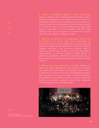 3. Afianzar el ecosistema regional a través de iniciativas
regionales. Integrar mejor a todos los actores de la región a través
de proyectos transversales que ayuden a mostrar la importancia
de los datos y faciliten el uso y la reutilización a nivel regional. Por
ejemplo, la promoción de estándares comunes de datos abiertos
a nivel regional –como es el caso del esfuerzo para estandarizar
datos de feminicidios o la Guía de Apertura del Open Data
Charter en datos de anticorrupción61– se presenta como un tipo
de iniciativa que ayudaría a integrar a la región.
4. Promover la generación de capacidades básicas para
democratizar el uso de los datos. Se ha reconocido que
actualmente existe un grupo relativamente pequeño capaz de
explotar el potencial de los datos abiertos. Si bien por un lado es
necesario sensibilizar a los funcionarios públicos sobre la
importancia de abrir datos ya que son un usuario clave para la
implementación de reformas, también se debe trabajar en
generar las capacidades necesarias en la sociedad para que una
mayor proporción de ciudadanos pueda usar y reutilizar los datos
abiertos.
5. Sistematización del conocimiento. En varias instancias se
solicitó una mejor sistematización del conocimiento existente
sobre datos abiertos en la región, lo cual debería incluir también
la generación de nuevo conocimiento, principalmente alrededor
de lo que funciona y lo que no en base a la experiencia previa.
Esto ayudaría no sólo a países que están iniciando su trayecto de
apertura, sino también a gobiernos subnacionales y generaría
importantes aportes al conocimiento global.
56
61 Para más detalles, ver:
https://opendatacharter.net/anticorruption/
 
