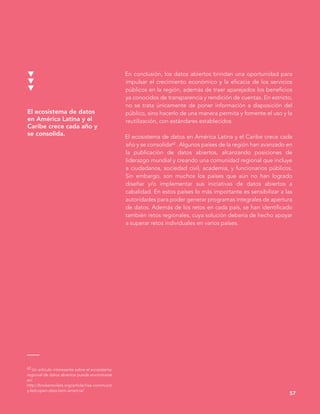 En conclusión, los datos abiertos brindan una oportunidad para
impulsar el crecimiento económico y la eficacia de los servicios
públicos en la región, además de traer aparejados los beneficios
ya conocidos de transparencia y rendición de cuentas. En estricto,
no se trata únicamente de poner información a disposición del
público, sino hacerlo de una manera permita y fomente el uso y la
reutilización, con estándares establecidos.
El ecosistema de datos en América Latina y el Caribe crece cada
año y se consolida62 . Algunos países de la región han avanzado en
la publicación de datos abiertos, alcanzando posiciones de
liderazgo mundial y creando una comunidad regional que incluye
a ciudadanos, sociedad civil, academia, y funcionarios públicos.
Sin embargo, son muchos los países que aún no han logrado
diseñar y/o implementar sus iniciativas de datos abiertos a
cabalidad. En estos países lo más importante es sensibilizar a las
autoridades para poder generar programas integrales de apertura
de datos. Además de los retos en cada país, se han identificado
también retos regionales, cuya solución debería de hecho apoyar
a superar retos individuales en varios países.
57
62 Un artículo interesante sobre el ecosistema
regional de datos abiertos puede encontrarse
en:
http://brokentoilets.org/article/rise-communit
y-led-open-data-latin-america/
El ecosistema de datos
en América Latina y el
Caribe crece cada año y
se consolida.
 