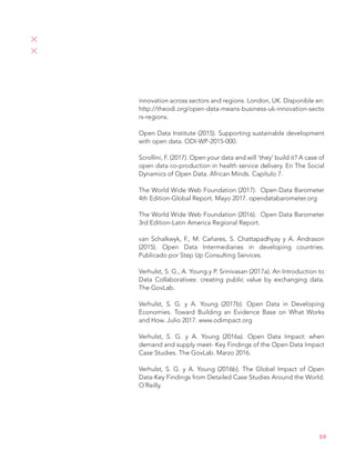 59
innovation across sectors and regions. London, UK. Disponible en:
http://theodi.org/open-data-means-business-uk-innovation-secto
rs-regions.
Open Data Institute (2015). Supporting sustainable development
with open data. ODI-WP-2015-000.
Scrollini, F. (2017). Open your data and will ‘they’ build it? A case of
open data co-production in health service delivery. En The Social
Dynamics of Open Data. African Minds. Capítulo 7.
The World Wide Web Foundation (2017). Open Data Barometer
4th Edition-Global Report. Mayo 2017. opendatabarometer.org
The World Wide Web Foundation (2016). Open Data Barometer
3rd Edition-Latin America Regional Report.
van Schalkwyk, F., M. Caňares, S. Chattapadhyay y A. Andrason
(2015). Open Data Intermediaries in developing countries.
Publicado por Step Up Consulting Services.
Verhulst, S. G., A. Young y P. Srinivasan (2017a). An Introduction to
Data Collaboratives: creating public value by exchanging data.
The GovLab.
Verhulst, S. G. y A. Young (2017b). Open Data in Developing
Economies. Toward Building an Evidence Base on What Works
and How. Julio 2017. www.odimpact.org
Verhulst, S. G. y A. Young (2016a). Open Data Impact: when
demand and supply meet- Key Findings of the Open Data Impact
Case Studies. The GovLab. Marzo 2016.
Verhulst, S. G. y A. Young (2016b). The Global Impact of Open
Data-Key Findings from Detailed Case Studies Around the World.
O´Reilly.
 