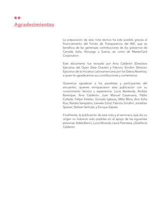 La preparación de esta nota técnica ha sido posible gracias al
financiamiento del Fondo de Transparencia del BID, que se
beneficia de las generosas contribuciones de los gobiernos de
Canadá, Italia, Noruega, y Suecia, así como de MasterCard
Corporation.
Este documento fue revisado por Ania Calderón (Directora
Ejecutiva del Open Data Charter) y Fabrizio Scrollini (Director
Ejecutivo de la Iniciativa Latinoamericana por los Datos Abiertos),
a quien le agradecemos sus contribuciones y comentarios.
Queremos agradecer a los panelistas y participantes del
encuentro, quienes enriquecieron esta publicación con su
conocimiento técnico y experiencia: Lucía Abelenda, Andrea
Barenque, Ania Calderón, Juan Manuel Casanueva, Pablo
Collada, Felipe Estefan, Gonzalo Iglesias, Mike Mora, Ana Sofía
Ruíz, Natalia Sampietro, Lieneke Schol, Fabrizio Scrollini, Jonathan
Speiser, Stefaan Verhulst, y Enrique Zapata.
Finalmente, la publicación de esta nota y el seminario que dio su
origen no hubieran sido posibles sin el apoyo de las siguientes
personas: Adela Barrio, Lucía Miranda, Laura Paonessa, y Estefanía
Calderón.
Agradecimientos
 