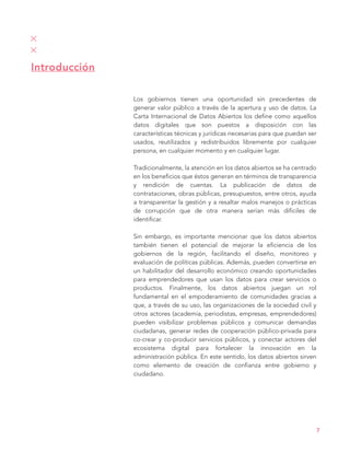 Los gobiernos tienen una oportunidad sin precedentes de
generar valor público a través de la apertura y uso de datos. La
Carta Internacional de Datos Abiertos los define como aquellos
datos digitales que son puestos a disposición con las
características técnicas y jurídicas necesarias para que puedan ser
usados, reutilizados y redistribuidos libremente por cualquier
persona, en cualquier momento y en cualquier lugar.
Tradicionalmente, la atención en los datos abiertos se ha centrado
en los beneficios que éstos generan en términos de transparencia
y rendición de cuentas. La publicación de datos de
contrataciones, obras públicas, presupuestos, entre otros, ayuda
a transparentar la gestión y a resaltar malos manejos o prácticas
de corrupción que de otra manera serían más difíciles de
identificar.
Sin embargo, es importante mencionar que los datos abiertos
también tienen el potencial de mejorar la eficiencia de los
gobiernos de la región, facilitando el diseño, monitoreo y
evaluación de políticas públicas. Además, pueden convertirse en
un habilitador del desarrollo económico creando oportunidades
para emprendedores que usan los datos para crear servicios o
productos. Finalmente, los datos abiertos juegan un rol
fundamental en el empoderamiento de comunidades gracias a
que, a través de su uso, las organizaciones de la sociedad civil y
otros actores (academia, periodistas, empresas, emprendedores)
pueden visibilizar problemas públicos y comunicar demandas
ciudadanas, generar redes de cooperación público-privada para
co-crear y co-producir servicios públicos, y conectar actores del
ecosistema digital para fortalecer la innovación en la
administración pública. En este sentido, los datos abiertos sirven
como elemento de creación de confianza entre gobierno y
ciudadano.
Introducción
7
 