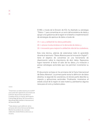 El BID, a través de la División de ICS, ha diseñado su estrategia
“Datos +” para convertirse en un socio del ecosistema de datos y
apoyar a los gobiernos de la región en el diseño e implementación
de estrategias de apertura de datos a través de:
(1) + uso y calidad de los datos publicados
(2) + actores involucrándose en la demanda de datos; y
(3) + innovación para mejorar la calidad de vida de los ciudadanos.
Esta nota técnica, además de sistematizar todo lo aprendido
durante el seminario “Datos Abiertos para la Innovación Digital”1,
tiene el objetivo de convertirse en una herramienta de
diseminación sobre la importancia de abrir datos. Esperamos
lograr transmitir al lector el valor de los datos y la invitación a
pensar estrategias sectoriales que nos permitan incrementar su
uso.
El documento se basa en los principios de la Carta Internacional
de Datos Abiertos2. La primera parte revisa la definición de datos
abiertos, la segunda los caracteriza y la tercera parte describe su
impacto y aplicaciones sectoriales. Finalmente, mostramos el
estado actual de la región en esta materia y planteamos algunos
retos para el corto y mediano plazo.
1 El seminario se realizó durante junio de 2017
como parte de la agenda de conocimiento de
la División de Innovación para Servir al
Ciudadano (ICS) con el apoyo del Programa
Cutting Edge del Sector de Conocimiento y
Aprendizaje (KNL) del Banco Interamericano
de Desarrollo (BID).
2 Cabe destacar que la definición de los
principios de la Carta Internacional de Datos
Abiertos fue producto de un proceso
colaborativo donde América Latina tuvo un
rol activo.
8
 