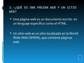 1.-¿QUÉ ES UNA PÁGINA WEB Y UN SITIO WEB? Una página web es un documento escrito  en un lenguaje específico como el HTML. Un sitio web es un sitio localizado en la World Wide Web (WWW), que contiene páginas web. 