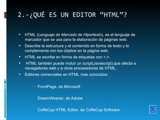 2.-¿QUÉ ES UN EDITOR “HTML”? HTML ( Lenguaje de Marcado de Hipertexto ), es el lenguaje de marcador que se usa para la elaboración de páginas web.  Describe la estructura y el contenido en forma de texto y lo complementa con los objetos en la página web.  HTML se escribe en forma de etiquetas con <,>. HTML también puede incluir un script(Javascript),que afecta a navegadores web y a otros procesadores de HTML. Editores comerciales en HTML mas conocidos: FrontPage, de Microsoft DreamWeaver, de Adobe CoffeCup HTML Editor, de CoffeCup Software. 