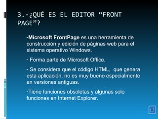 3.-¿QUÉ ES EL EDITOR “FRONT PAGE”? Microsoft FrontPage  es una herramienta de construcción y edición de páginas web para el sistema operativo Windows. Forma parte de Microsoft Office.  Se considera que el código HTML,  que genera esta aplicación, no es muy bueno especialmente en versiones antiguas. Tiene funciones obsoletas y algunas solo funciones en Internet Explorer. 