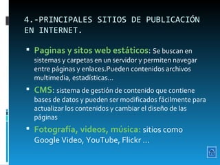 4.-PRINCIPALES SITIOS DE PUBLICACIÓN EN INTERNET. Paginas y sitos web estáticos :  Se buscan en sistemas y carpetas en un servidor y permiten navegar entre páginas y enlaces.Pueden contenidos archivos multimedia, estadísticas...  CMS :  sistema de gestión de contenido que contiene bases de datos y pueden ser modificados fácilmente para actualizar los contenidos y cambiar el diseño de las páginas Fotografía, videos, música:  sitios como Google Video, YouTube, Flickr ... 
