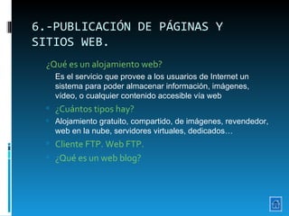 6.-PUBLICACIÓN DE PÁGINAS Y SITIOS WEB. ¿Qué es un alojamiento web?   Es el servicio que provee a los usuarios de Internet un sistema para poder almacenar información, imágenes, vídeo, o cualquier contenido accesible vía web ¿Cuántos tipos hay? Alojamiento gratuito, compartido, de imágenes, revendedor, web en la nube, servidores virtuales, dedicados… Cliente FTP. Web FTP. ¿Qué es un web blog? 